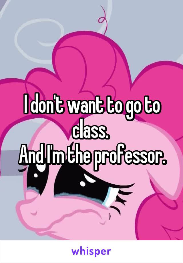 I don't want to go to class. 
And I'm the professor.