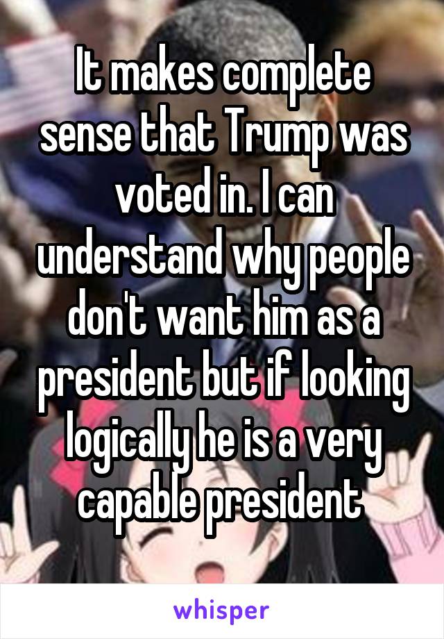 It makes complete sense that Trump was voted in. I can understand why people don't want him as a president but if looking logically he is a very capable president 
