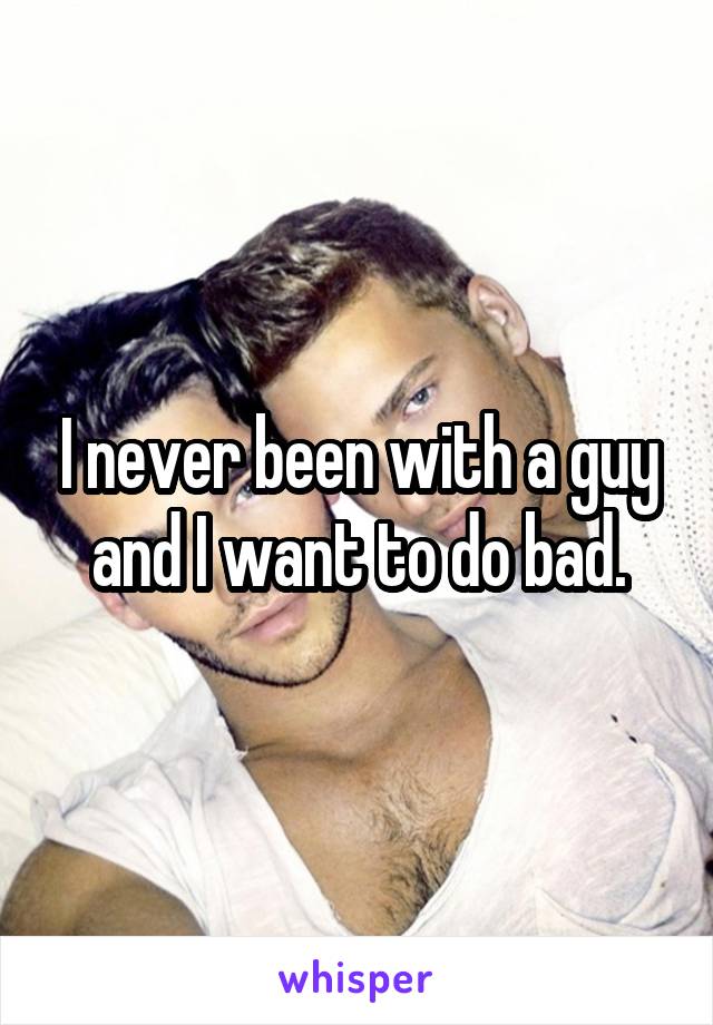 I never been with a guy and I want to do bad.
