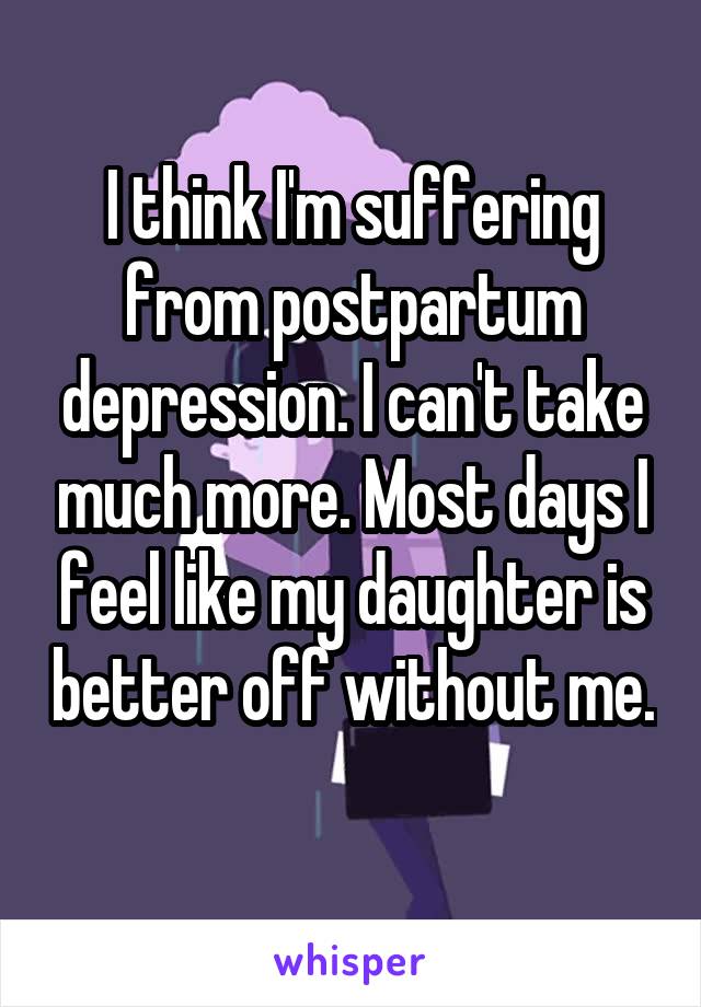 I think I'm suffering from postpartum depression. I can't take much more. Most days I feel like my daughter is better off without me. 