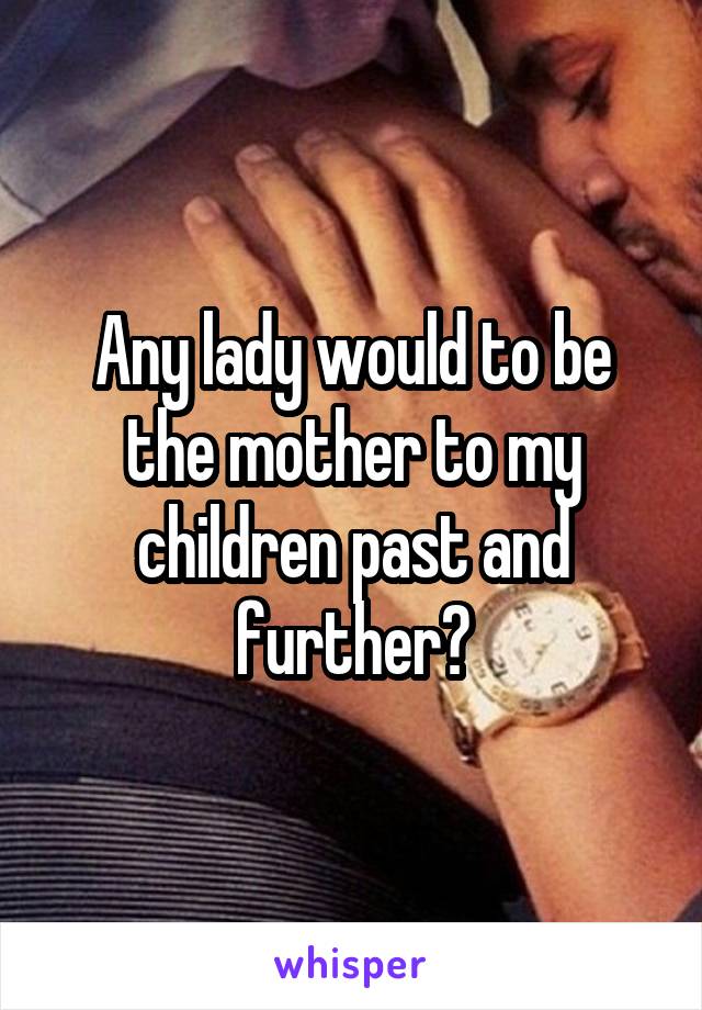 Any lady would to be the mother to my children past and further?