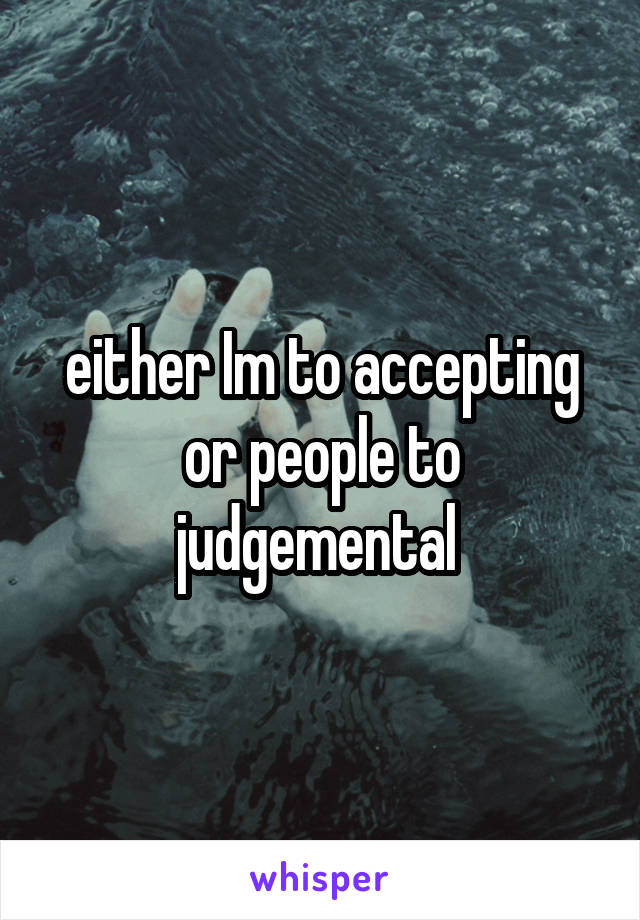 either Im to accepting or people to judgemental 