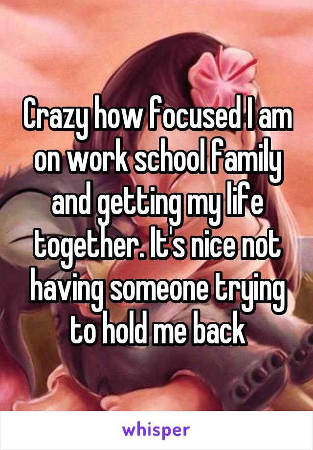 Crazy how focused I am on work school family and getting my life together. It's nice not having someone trying to hold me back