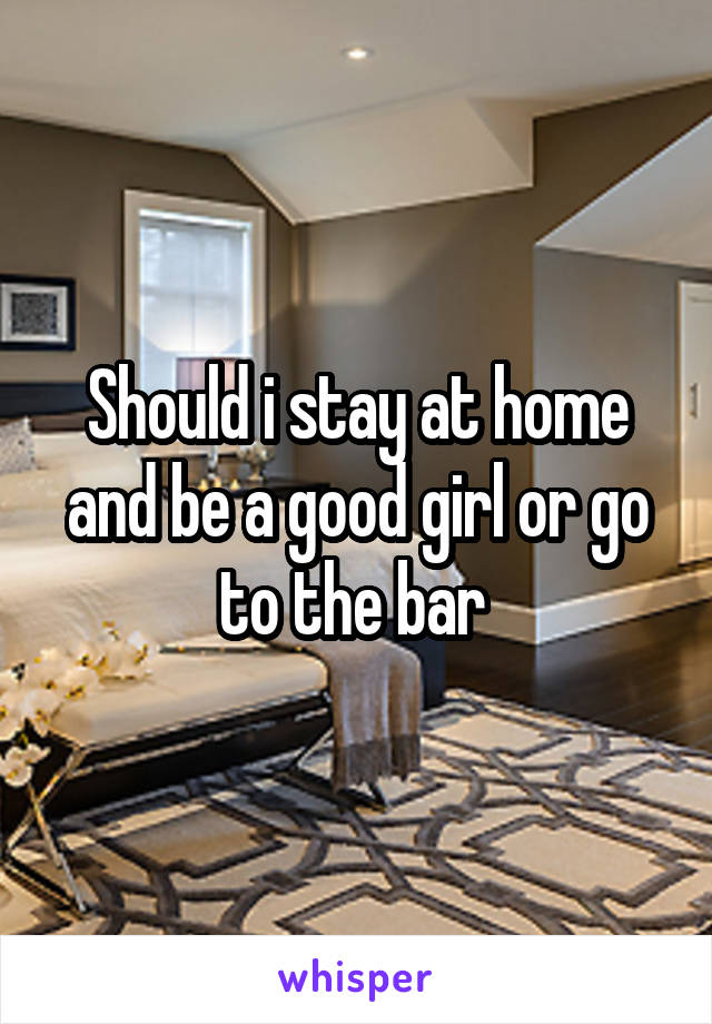 Should i stay at home and be a good girl or go to the bar 