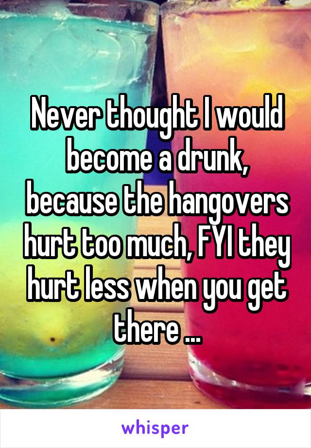 Never thought I would become a drunk, because the hangovers hurt too much, FYI they hurt less when you get there ...