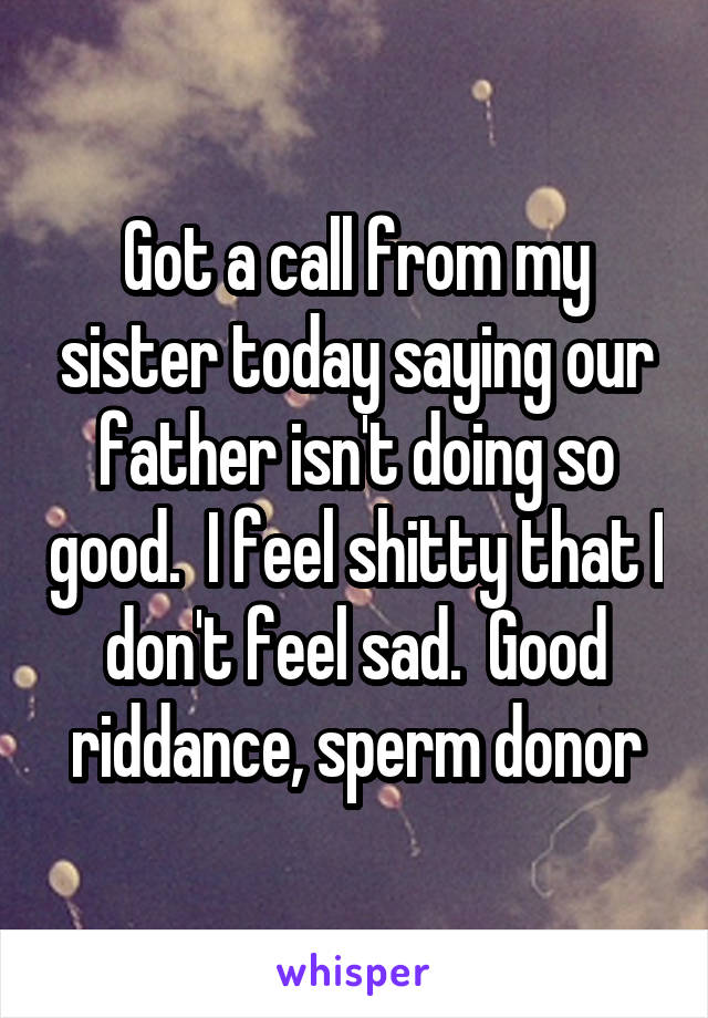 Got a call from my sister today saying our father isn't doing so good.  I feel shitty that I don't feel sad.  Good riddance, sperm donor