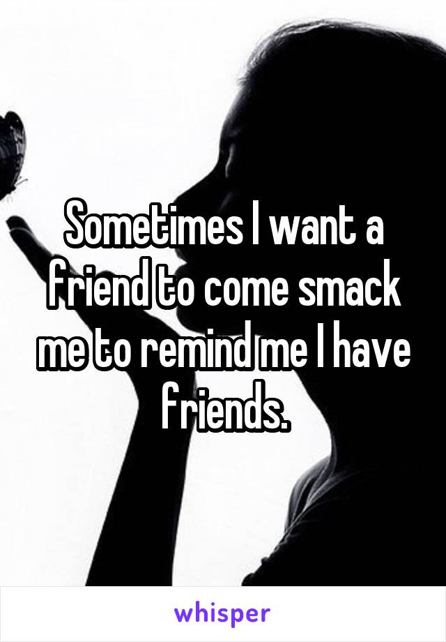 Sometimes I want a friend to come smack me to remind me I have friends.