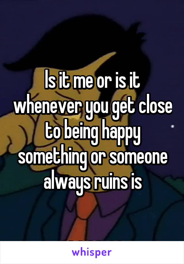 Is it me or is it whenever you get close to being happy something or someone always ruins is