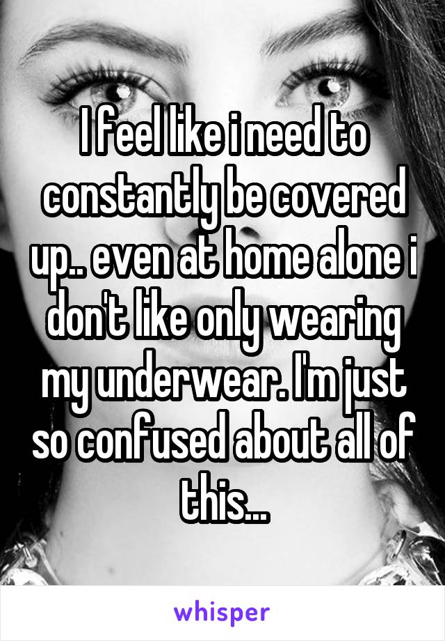 I feel like i need to constantly be covered up.. even at home alone i don't like only wearing my underwear. I'm just so confused about all of this...