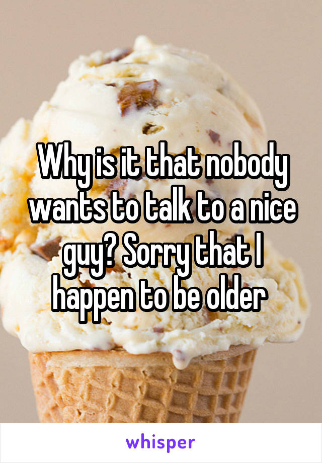 Why is it that nobody wants to talk to a nice guy? Sorry that I happen to be older 