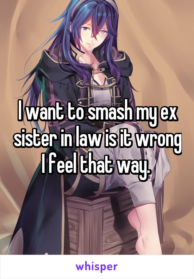 I want to smash my ex sister in law is it wrong I feel that way. 