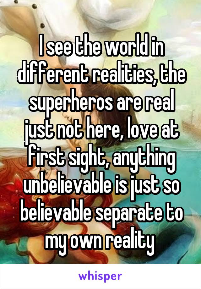 I see the world in different realities, the superheros are real just not here, love at first sight, anything unbelievable is just so believable separate to my own reality 