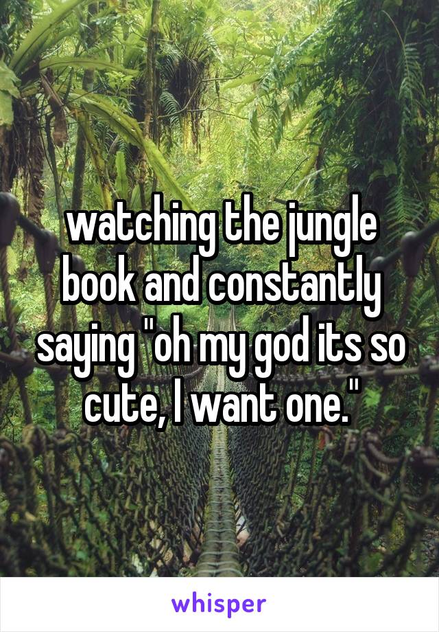 watching the jungle book and constantly saying "oh my god its so cute, I want one."