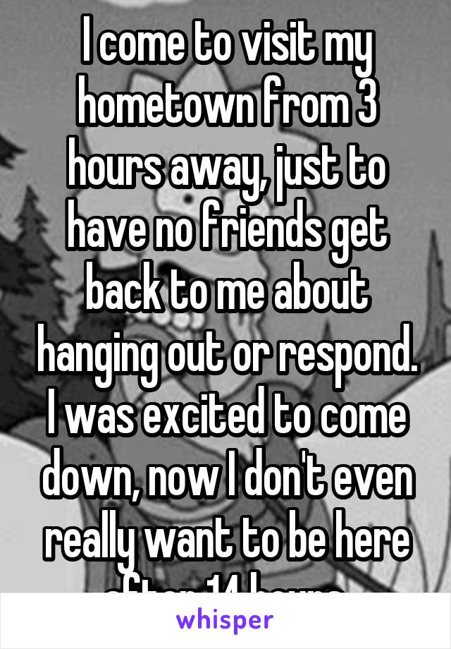 I come to visit my hometown from 3 hours away, just to have no friends get back to me about hanging out or respond. I was excited to come down, now I don't even really want to be here after 14 hours.