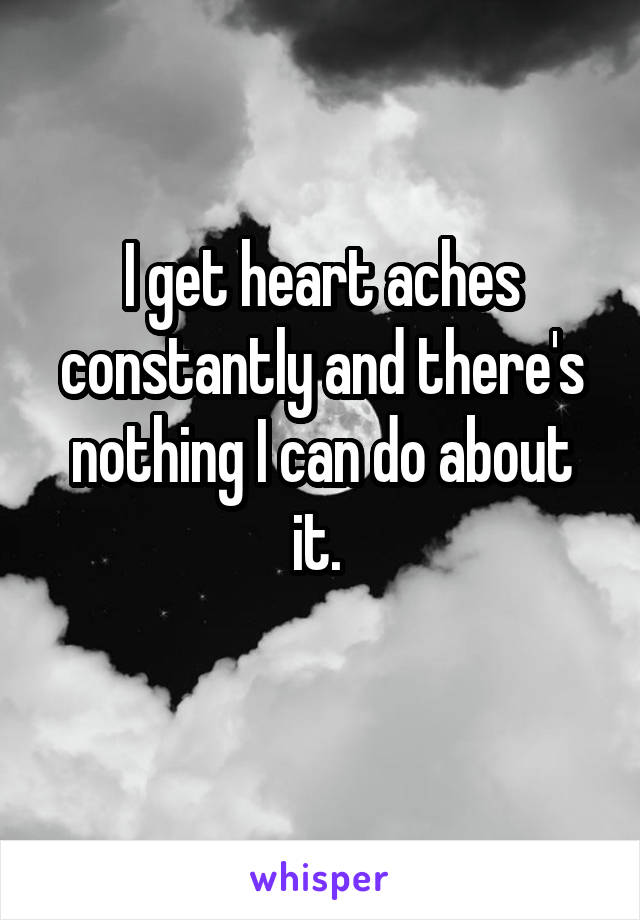 I get heart aches constantly and there's nothing I can do about it. 
