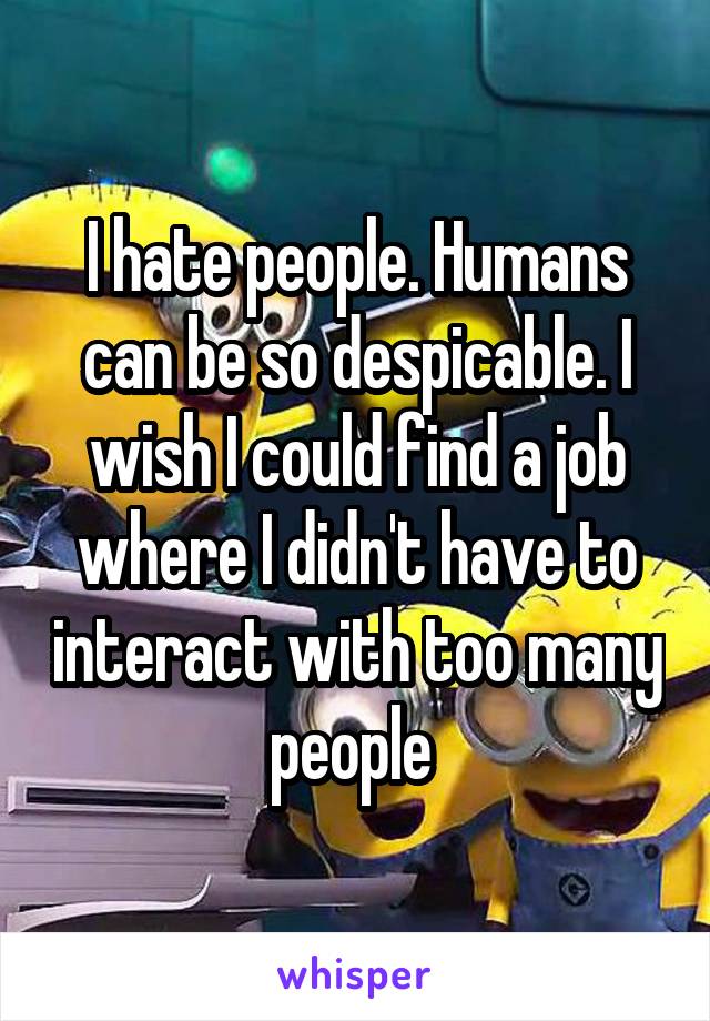 I hate people. Humans can be so despicable. I wish I could find a job where I didn't have to interact with too many people 