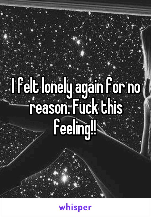 I felt lonely again for no reason. Fuck this feeling!! 
