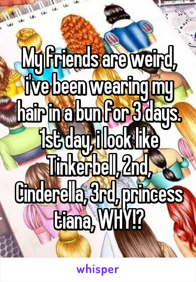 My friends are weird, i've been wearing my hair in a bun for 3 days. 1st day, i look like Tinkerbell, 2nd, Cinderella, 3rd, princess tiana, WHY!?