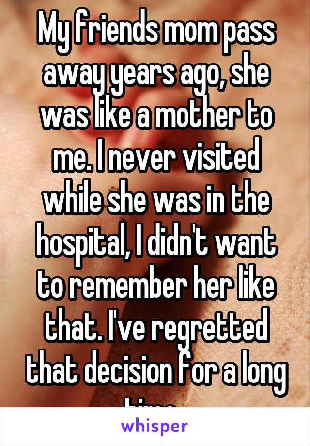 My friends mom pass away years ago, she was like a mother to me. I never visited while she was in the hospital, I didn't want to remember her like that. I've regretted that decision for a long time. 