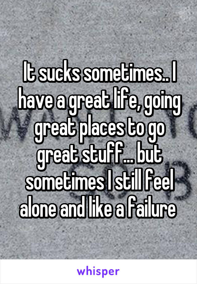 It sucks sometimes.. I have a great life, going great places to go great stuff... but sometimes I still feel alone and like a failure 