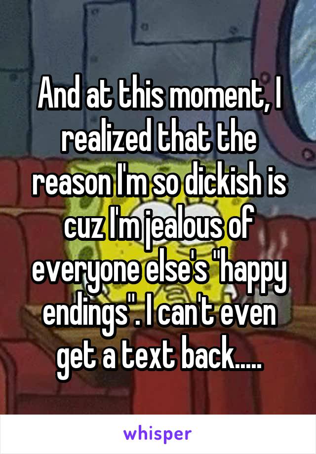 And at this moment, I realized that the reason I'm so dickish is cuz I'm jealous of everyone else's "happy endings". I can't even get a text back.....