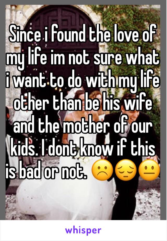 Since i found the love of my life im not sure what i want to do with my life other than be his wife and the mother of our kids. I dont know if this is bad or not. ☹️😔😐