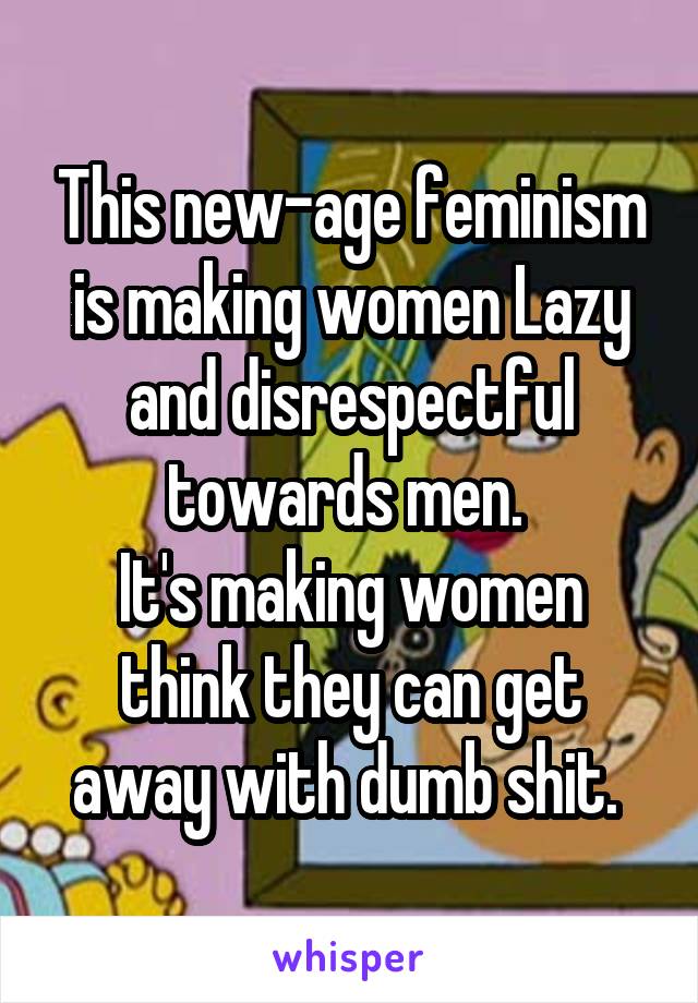 This new-age feminism is making women Lazy and disrespectful towards men. 
It's making women think they can get away with dumb shit. 
