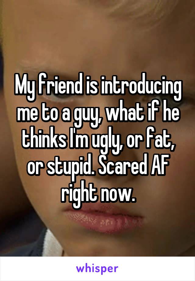 My friend is introducing me to a guy, what if he thinks I'm ugly, or fat, or stupid. Scared AF right now.