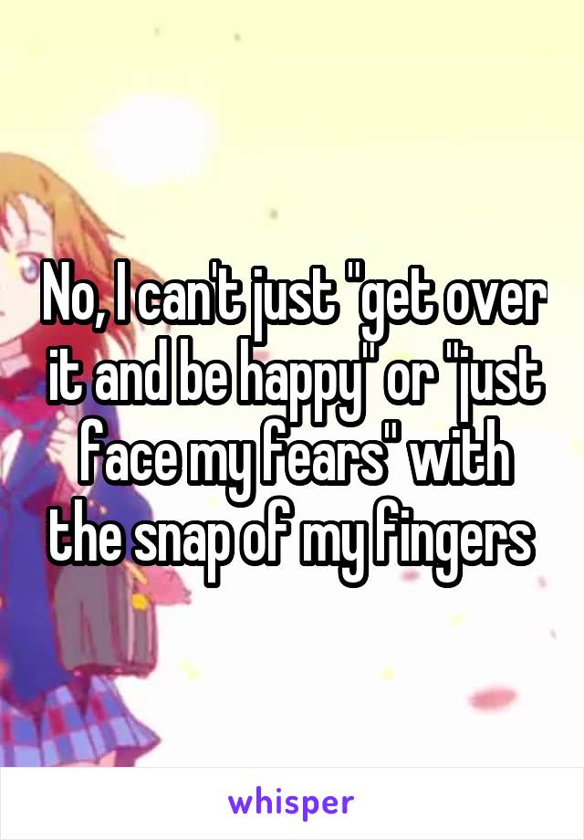 No, I can't just "get over it and be happy" or "just face my fears" with the snap of my fingers 