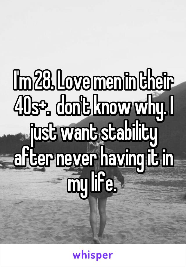 I'm 28. Love men in their 40s+.  don't know why. I just want stability after never having it in my life. 
