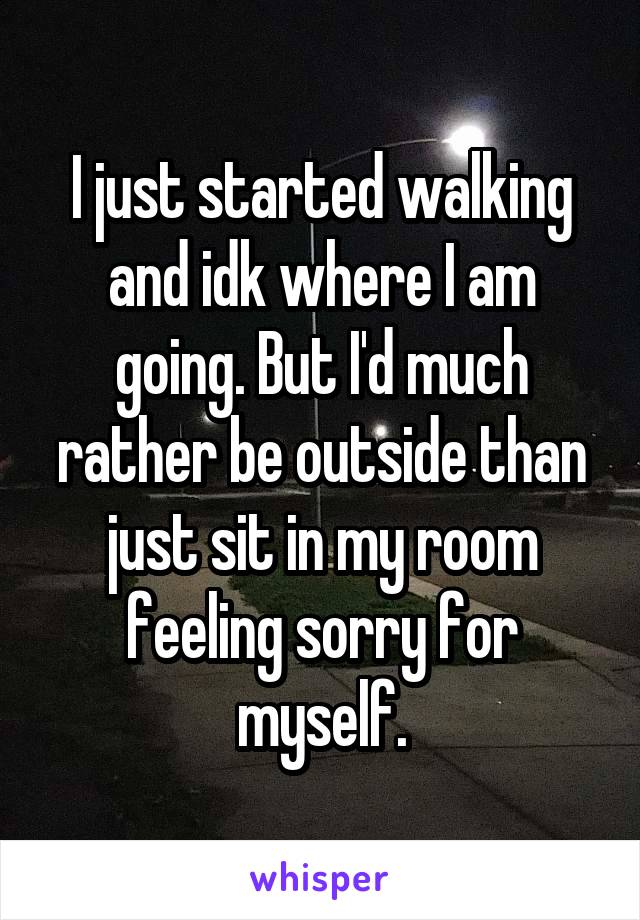 I just started walking and idk where I am going. But I'd much rather be outside than just sit in my room feeling sorry for myself.