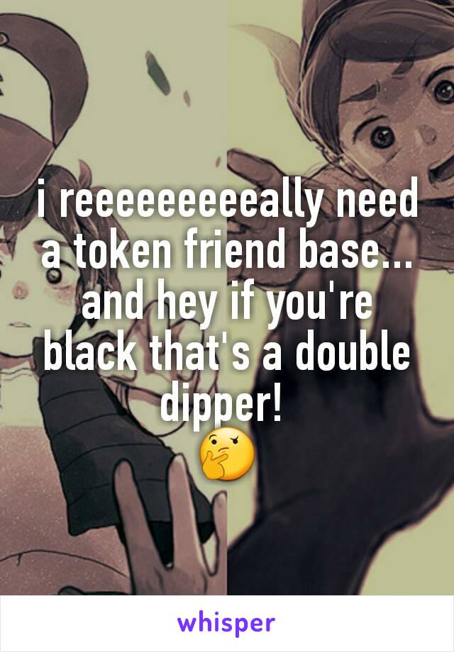 i reeeeeeeeeally need
a token friend base... and hey if you're black that's a double dipper! 
🤔