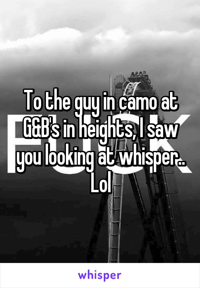 To the guy in camo at G&B's in heights, I saw you looking at whisper.. Lol