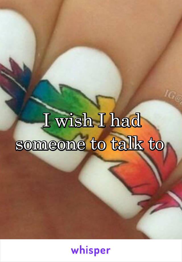 I wish I had someone to talk to 