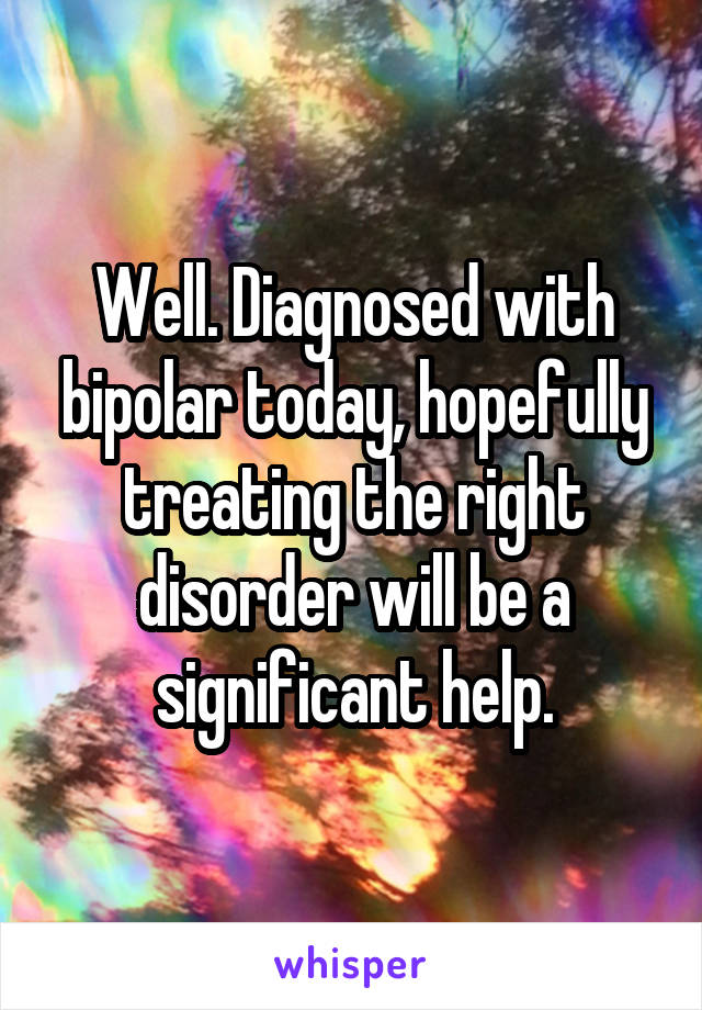 Well. Diagnosed with bipolar today, hopefully treating the right disorder will be a significant help.