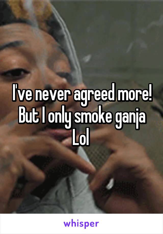 I've never agreed more! But I only smoke ganja Lol 