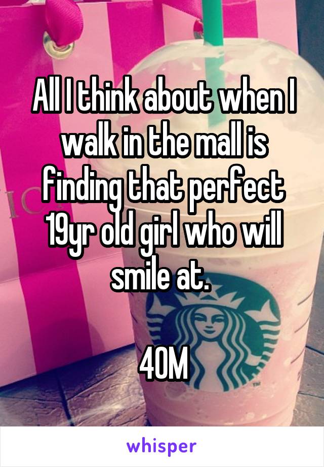 All I think about when I walk in the mall is finding that perfect 19yr old girl who will smile at. 

40M