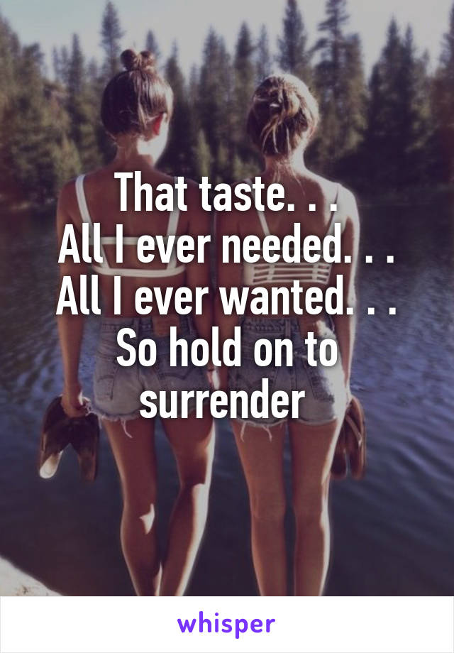 That taste. . .
All I ever needed. . .
All I ever wanted. . .
So hold on to
surrender 
