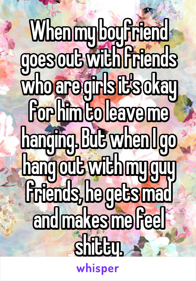 When my boyfriend goes out with friends who are girls it's okay for him to leave me hanging. But when I go hang out with my guy friends, he gets mad and makes me feel shitty.