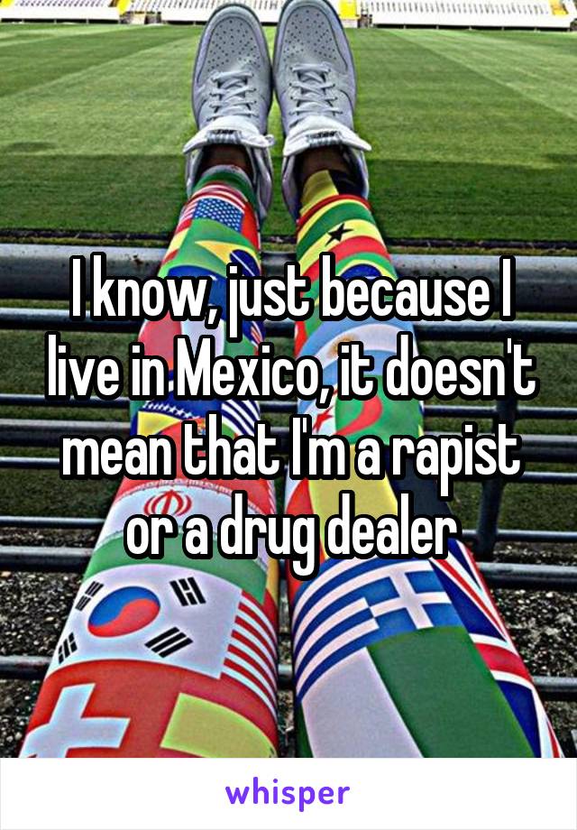 I know, just because I live in Mexico, it doesn't mean that I'm a rapist or a drug dealer
