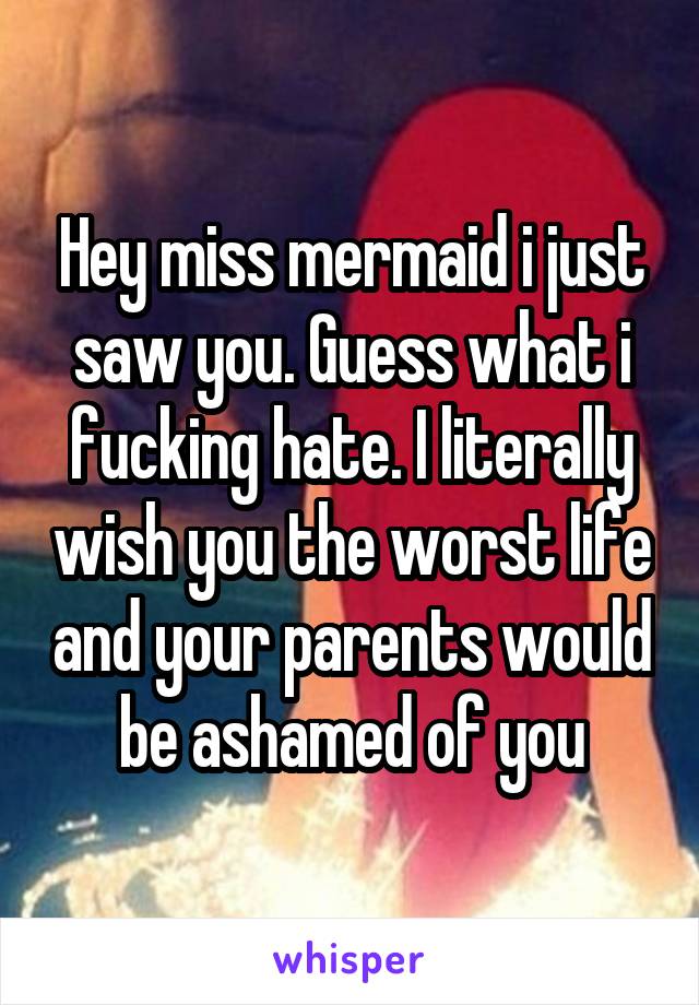 Hey miss mermaid i just saw you. Guess what i fucking hate. I literally wish you the worst life and your parents would be ashamed of you