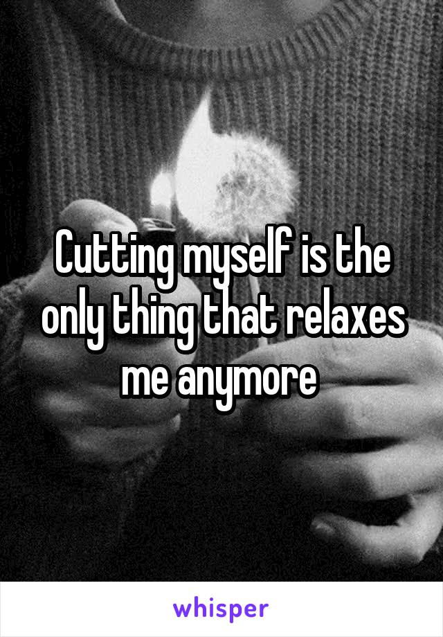 Cutting myself is the only thing that relaxes me anymore 