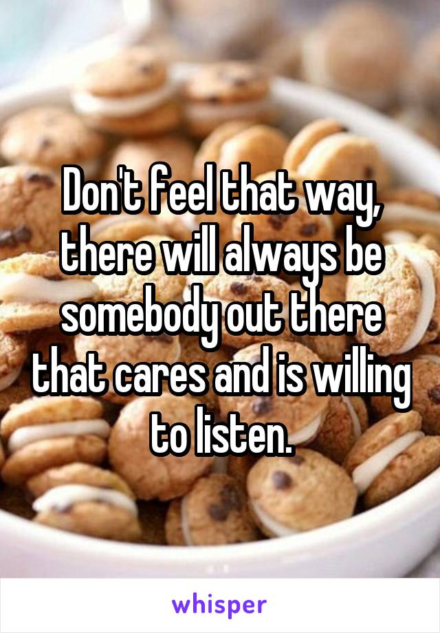 Don't feel that way, there will always be somebody out there that cares and is willing to listen.