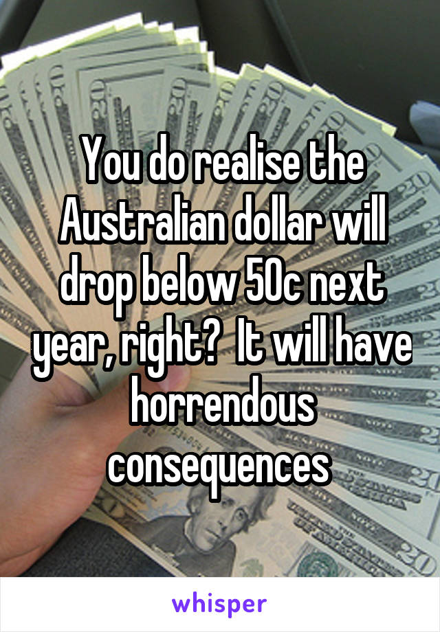 You do realise the Australian dollar will drop below 50c next year, right?  It will have horrendous consequences 