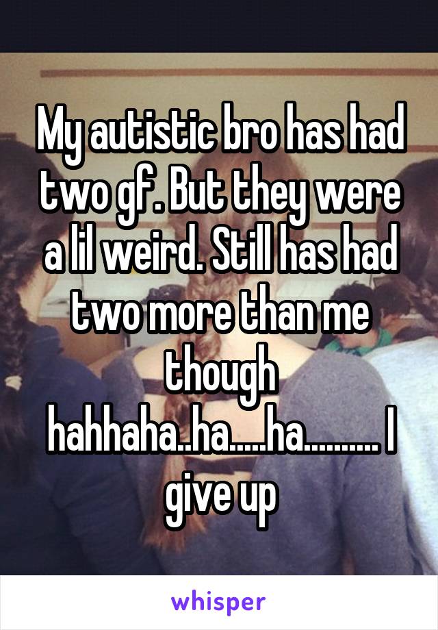 My autistic bro has had two gf. But they were a lil weird. Still has had two more than me though hahhaha..ha.....ha.......... I give up