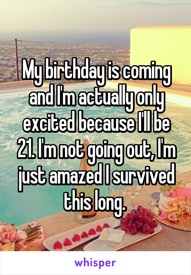 My birthday is coming and I'm actually only excited because I'll be 21. I'm not going out, I'm just amazed I survived this long. 