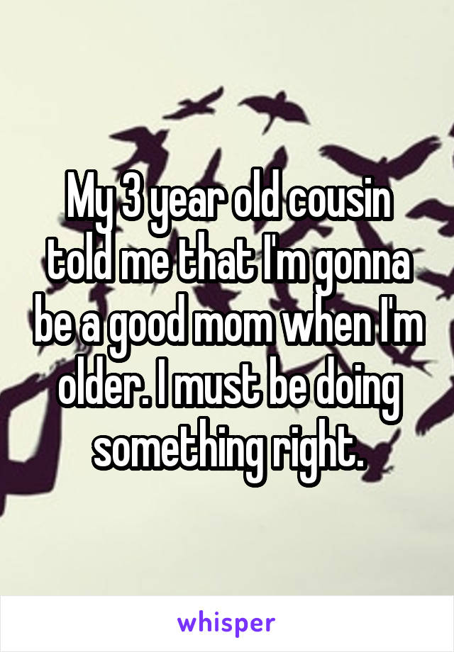My 3 year old cousin told me that I'm gonna be a good mom when I'm older. I must be doing something right.
