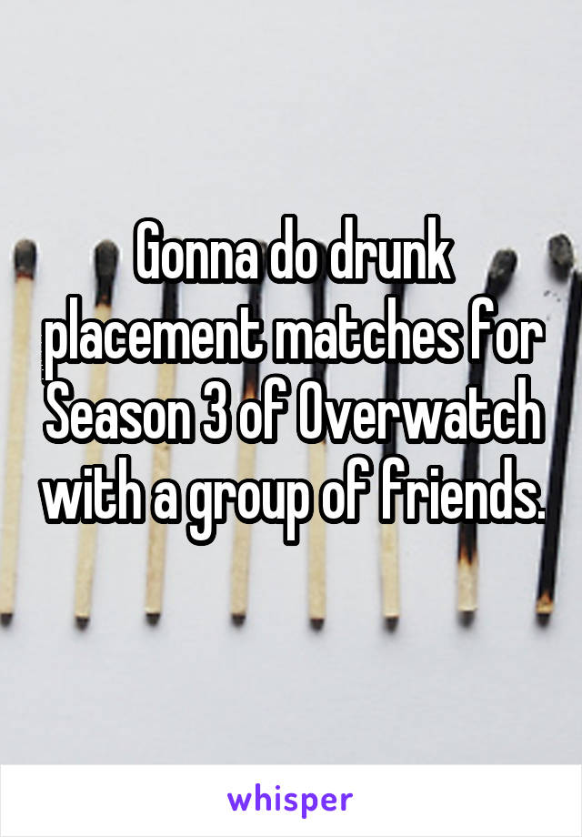 Gonna do drunk placement matches for Season 3 of Overwatch with a group of friends. 