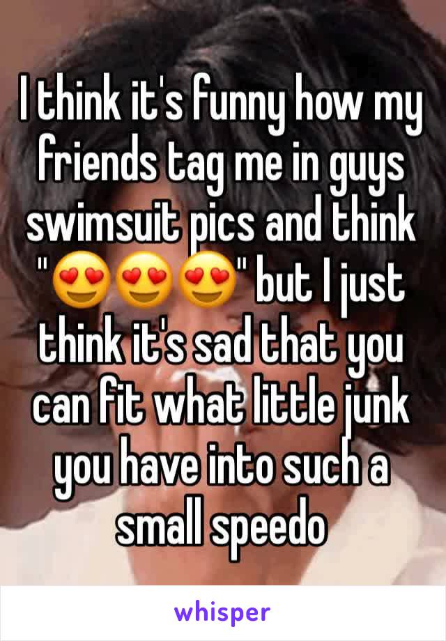 I think it's funny how my friends tag me in guys swimsuit pics and think "😍😍😍" but I just think it's sad that you can fit what little junk you have into such a small speedo