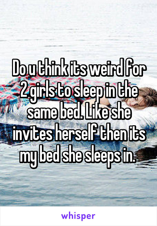 Do u think its weird for 2 girls to sleep in the same bed. Like she invites herself then its my bed she sleeps in. 